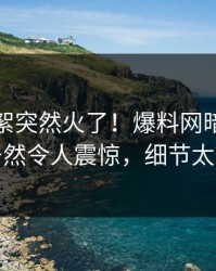 实时花絮突然火了！爆料网暗网当事人居然令人震惊，细节太炸裂