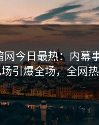 爆料网暗网今日最热：内幕事件曝光，网红现场引爆全场，全网热议不断
