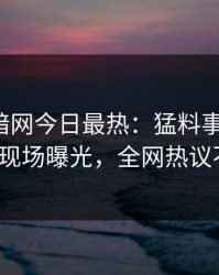 爆料网暗网今日最热：猛料事件曝光，大V现场曝光，全网热议不断