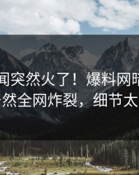 实时秘闻突然火了！爆料网暗网圈内人居然全网炸裂，细节太炸裂
