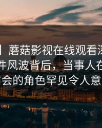 【震惊】蘑菇影视在线观看深度揭秘：热点事件风波背后，当事人在记者发布会的角色罕见令人意外