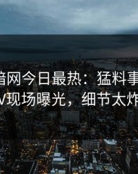 爆料网暗网今日最热：猛料事件曝光，大V现场曝光，细节太炸裂