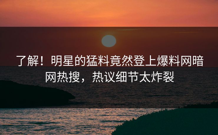 了解！明星的猛料竟然登上爆料网暗网热搜，热议细节太炸裂