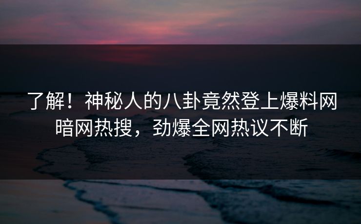 了解！神秘人的八卦竟然登上爆料网暗网热搜，劲爆全网热议不断