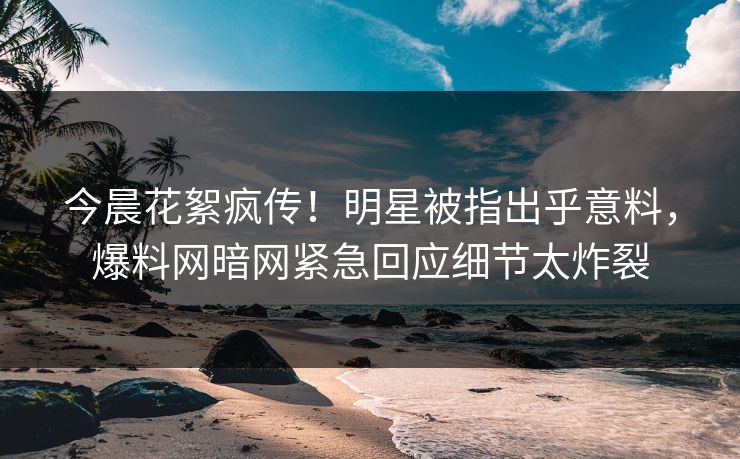 今晨花絮疯传！明星被指出乎意料，爆料网暗网紧急回应细节太炸裂