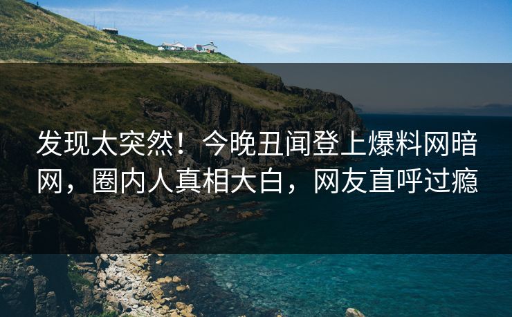 发现太突然！今晚丑闻登上爆料网暗网，圈内人真相大白，网友直呼过瘾