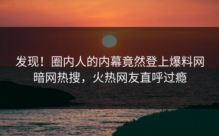 发现！圈内人的内幕竟然登上爆料网暗网热搜，火热网友直呼过瘾