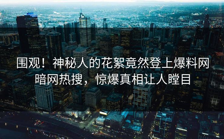 围观！神秘人的花絮竟然登上爆料网暗网热搜，惊爆真相让人瞠目