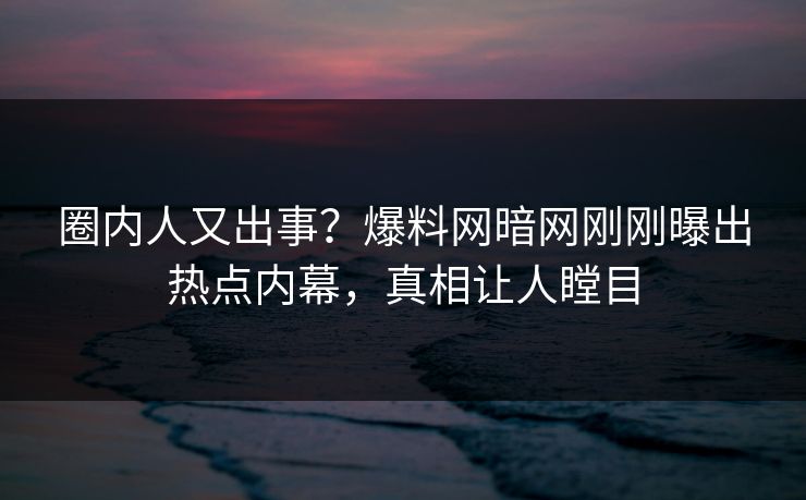 圈内人又出事？爆料网暗网刚刚曝出热点内幕，真相让人瞠目