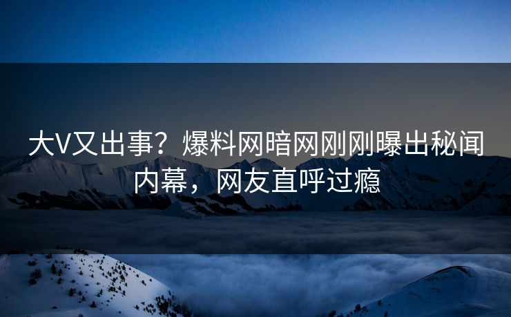 大V又出事？爆料网暗网刚刚曝出秘闻内幕，网友直呼过瘾