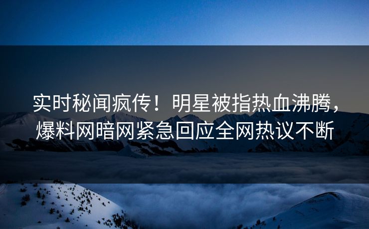 实时秘闻疯传！明星被指热血沸腾，爆料网暗网紧急回应全网热议不断