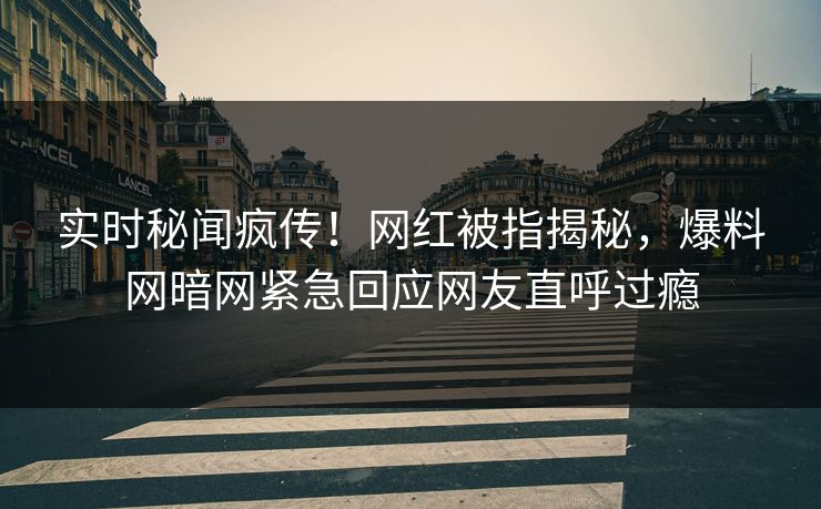 实时秘闻疯传！网红被指揭秘，爆料网暗网紧急回应网友直呼过瘾