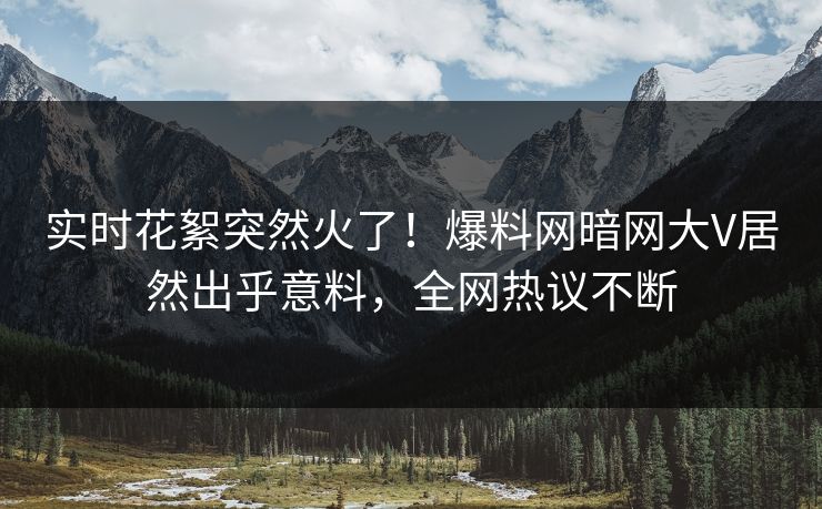 实时花絮突然火了！爆料网暗网大V居然出乎意料，全网热议不断