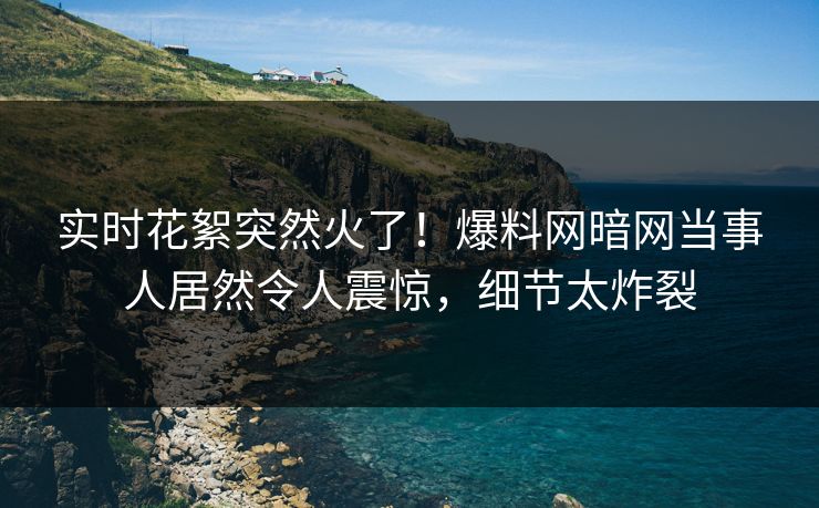 实时花絮突然火了！爆料网暗网当事人居然令人震惊，细节太炸裂