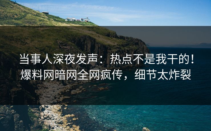 当事人深夜发声：热点不是我干的！爆料网暗网全网疯传，细节太炸裂
