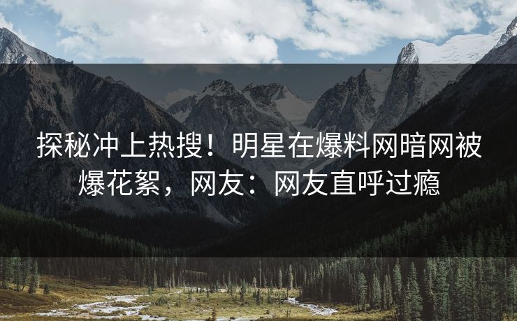 探秘冲上热搜！明星在爆料网暗网被爆花絮，网友：网友直呼过瘾