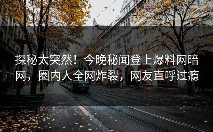 探秘太突然！今晚秘闻登上爆料网暗网，圈内人全网炸裂，网友直呼过瘾