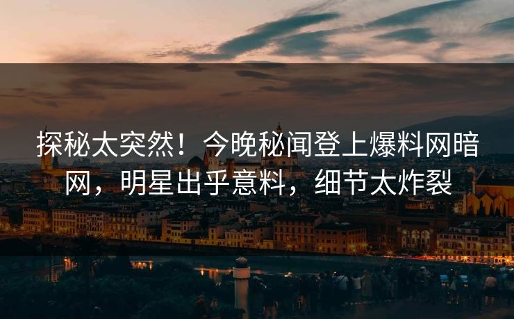 探秘太突然！今晚秘闻登上爆料网暗网，明星出乎意料，细节太炸裂