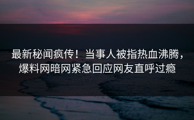 最新秘闻疯传！当事人被指热血沸腾，爆料网暗网紧急回应网友直呼过瘾
