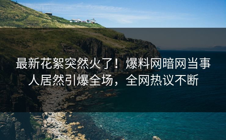 最新花絮突然火了！爆料网暗网当事人居然引爆全场，全网热议不断