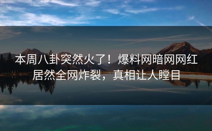 本周八卦突然火了！爆料网暗网网红居然全网炸裂，真相让人瞠目