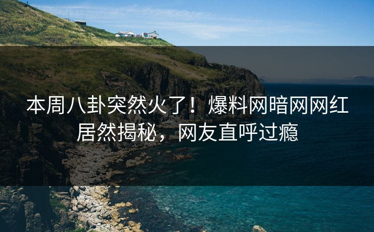 本周八卦突然火了！爆料网暗网网红居然揭秘，网友直呼过瘾