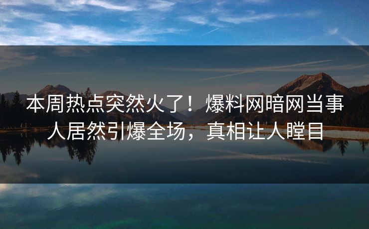 本周热点突然火了！爆料网暗网当事人居然引爆全场，真相让人瞠目