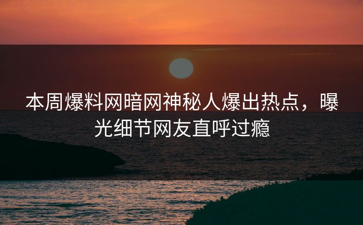 本周爆料网暗网神秘人爆出热点，曝光细节网友直呼过瘾