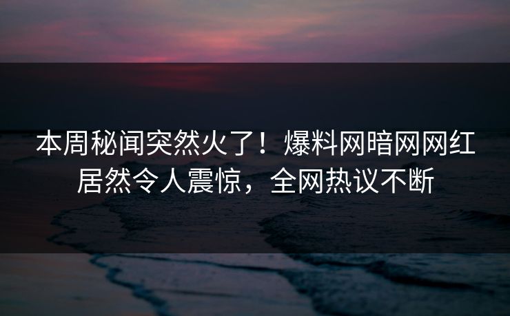 本周秘闻突然火了！爆料网暗网网红居然令人震惊，全网热议不断