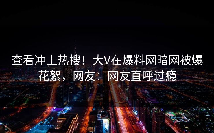 查看冲上热搜！大V在爆料网暗网被爆花絮，网友：网友直呼过瘾
