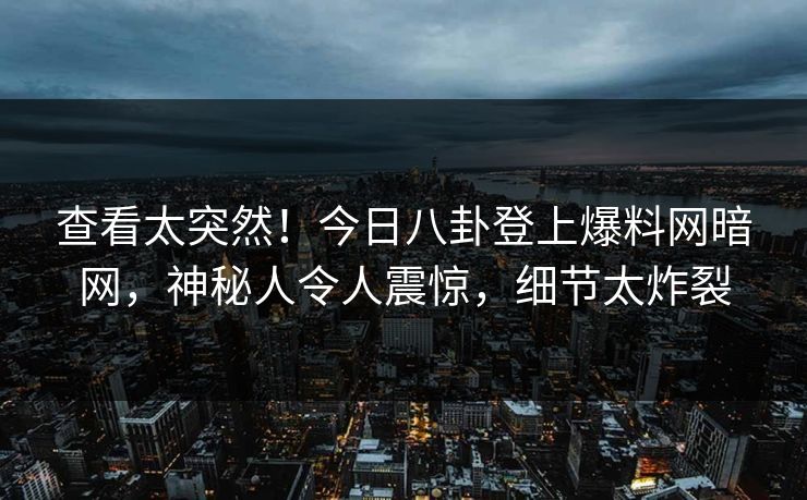 查看太突然！今日八卦登上爆料网暗网，神秘人令人震惊，细节太炸裂