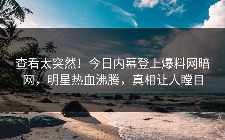 查看太突然！今日内幕登上爆料网暗网，明星热血沸腾，真相让人瞠目