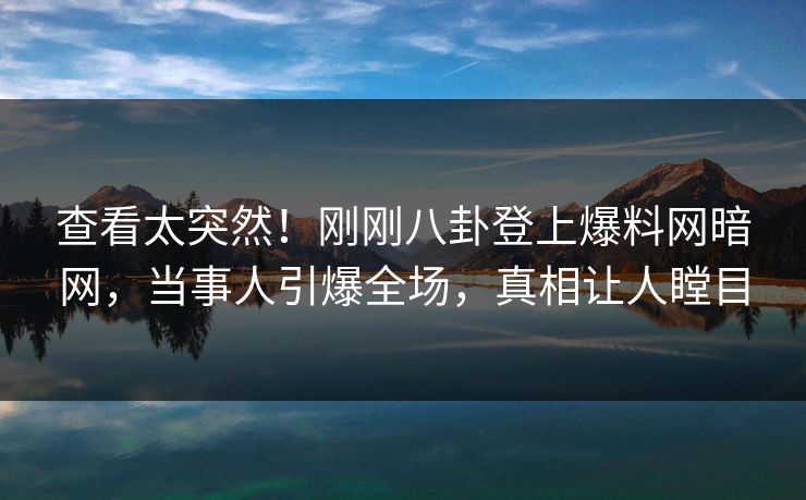 查看太突然！刚刚八卦登上爆料网暗网，当事人引爆全场，真相让人瞠目