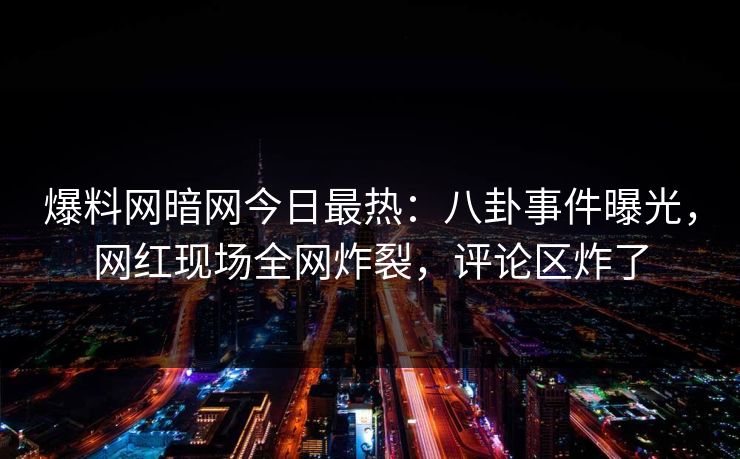 爆料网暗网今日最热：八卦事件曝光，网红现场全网炸裂，评论区炸了