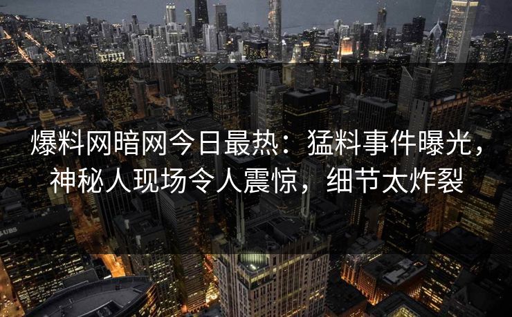 爆料网暗网今日最热：猛料事件曝光，神秘人现场令人震惊，细节太炸裂