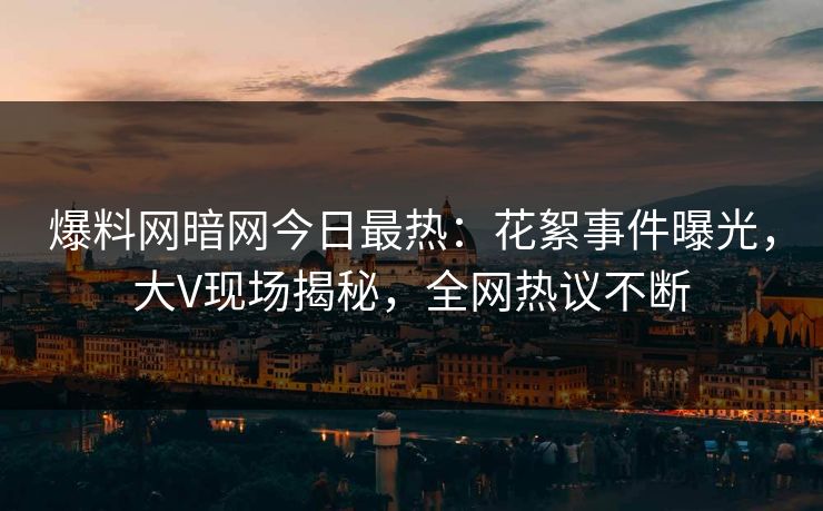爆料网暗网今日最热：花絮事件曝光，大V现场揭秘，全网热议不断