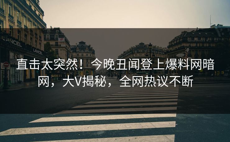 直击太突然！今晚丑闻登上爆料网暗网，大V揭秘，全网热议不断