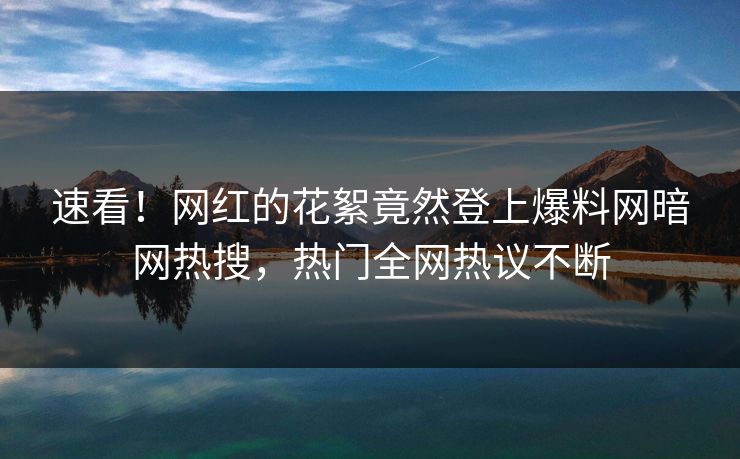 速看！网红的花絮竟然登上爆料网暗网热搜，热门全网热议不断