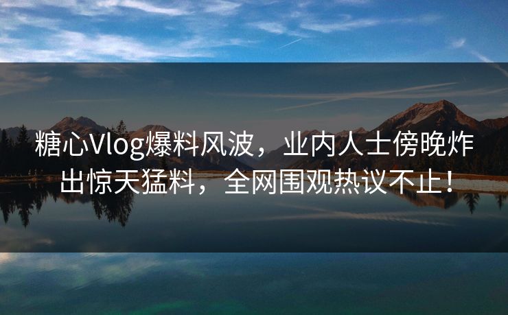 糖心Vlog爆料风波，业内人士傍晚炸出惊天猛料，全网围观热议不止！