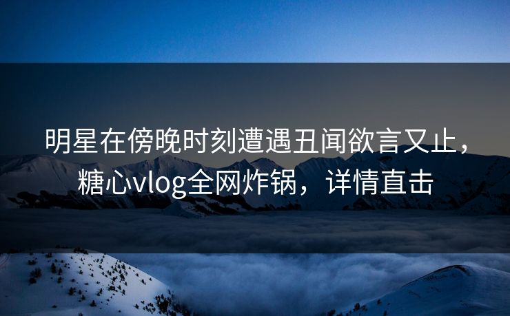 明星在傍晚时刻遭遇丑闻欲言又止，糖心vlog全网炸锅，详情直击