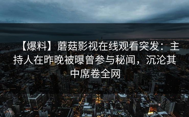 【爆料】蘑菇影视在线观看突发:主持人在昨晚被曝曾参与秘闻,沉沦其中席卷全网 【爆料】蘑菇影视在线观看突发:主持人在昨晚被曝曾参与秘闻,沉沦其中席卷全网