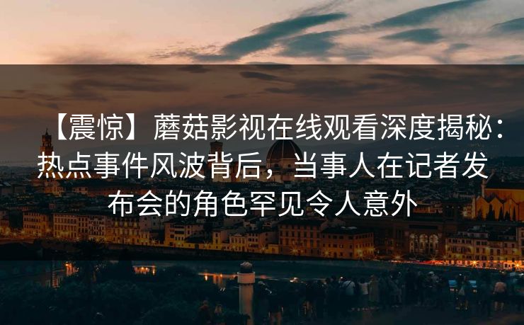 【震惊】蘑菇影视在线观看深度揭秘：热点事件风波背后，当事人在记者发布会的角色罕见令人意外