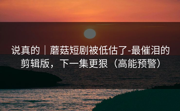 说真的|蘑菇短剧被低估了-最催泪的剪辑版,下一集更狠(高能预警) 说真的|蘑菇短剧被低估了-最催泪的剪辑版,下一集更狠(高能预警)