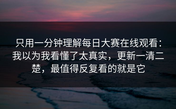 只用一分钟理解每日大赛在线观看：我以为我看懂了太真实，更新一清二楚，最值得反复看的就是它