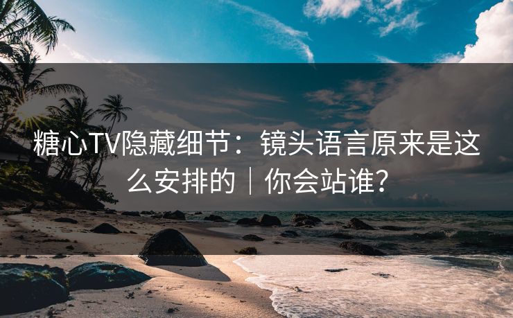 糖心TV隐藏细节：镜头语言原来是这么安排的｜你会站谁？
