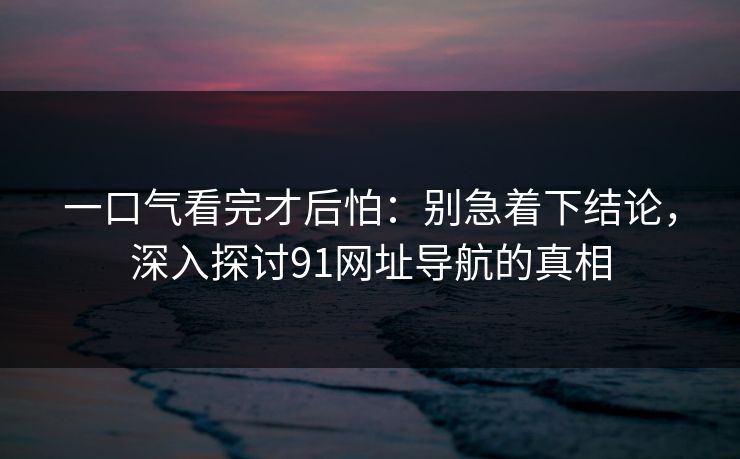 一口气看完才后怕：别急着下结论，深入探讨91网址导航的真相